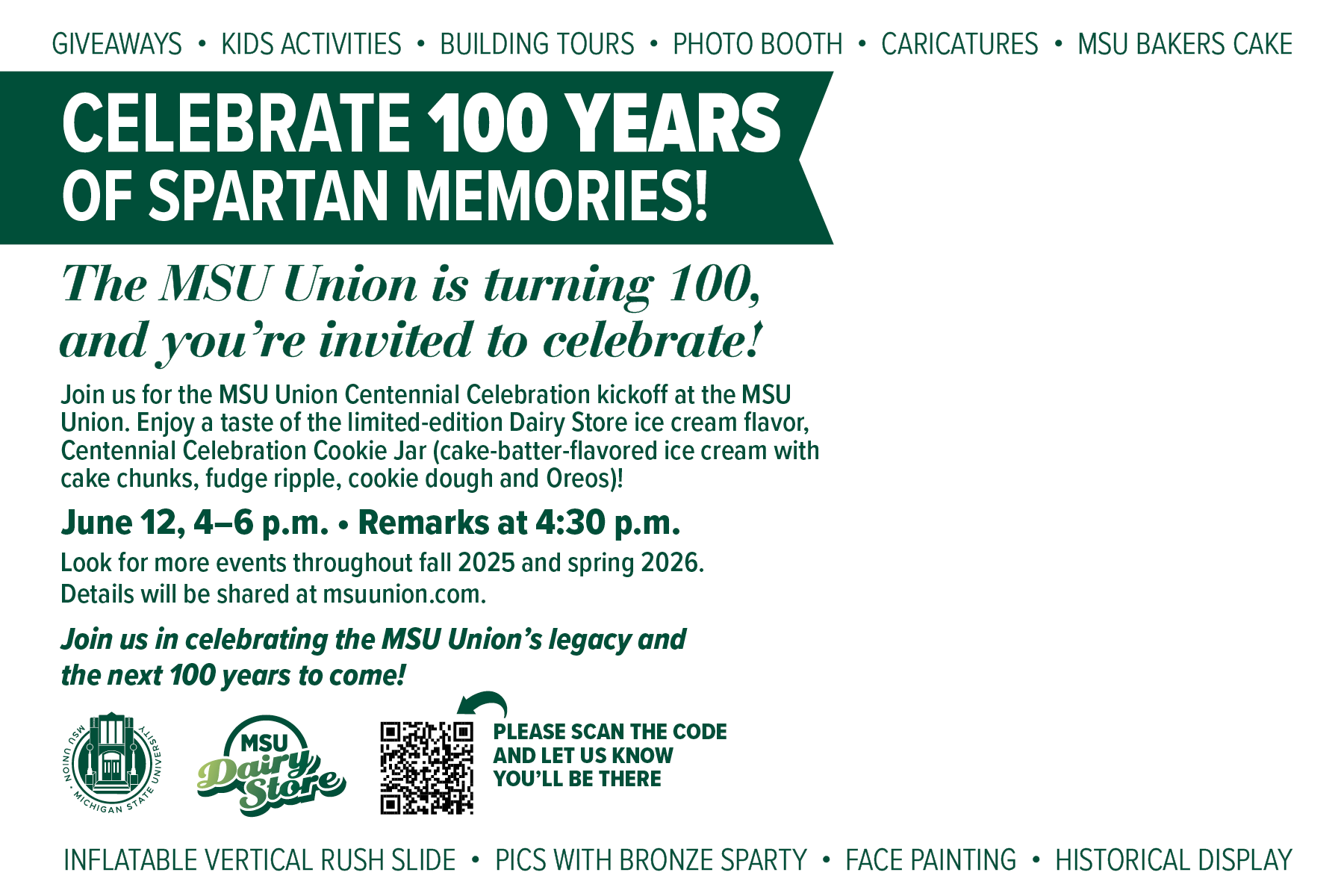 GIVEAWAYS • KIDS ACTIVITIES • BUILDING TOURS • PHOTO BOOTH • CARICATURES • MSU BAKERS CAKE  CELEBRATE 100 YEARS OF SPARTAN MEMORIES! The MSU Union is turning 100, and you’re invited to celebrate! Join us for the MSU Union Centennial Celebration kickoff at the MSU Union. Enjoy a taste of the limited-edition Dairy Store ice cream flavor, Centennial Celebration Cookie Jar (cake-batter-flavored ice cream with cake chunks, fudge ripple, cookie dough and Oreos)!  June 12, 4–6 p.m. • Remarks at 4:30 p.m.  Look for more events throughout fall 2025 and spring 2026. Details will be shared at msuunion.com.  Join us in celebrating the MSU Union’s legacy and the next 100 years to come!  [QR code graphic] PLEASE SCAN THE CODE AND LET US KNOW YOU’LL BE THERE  INFLATABLE VERTICAL RUSH SLIDE • PICS WITH BRONZE SPARTY • FACE PAINTING • HISTORICAL DISPLAY